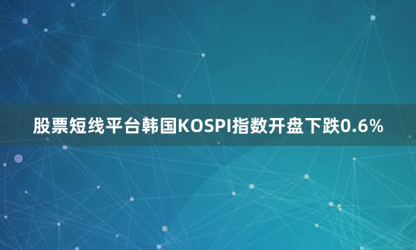 股票短线平台韩国KOSPI指数开盘下跌0.6%