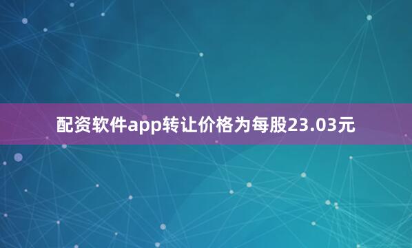 配资软件app转让价格为每股23.03元