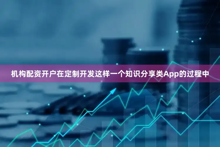 机构配资开户在定制开发这样一个知识分享类App的过程中