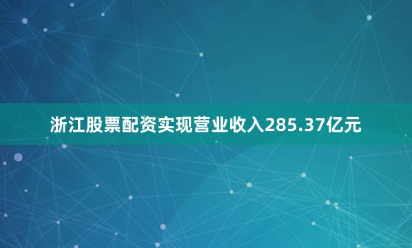 浙江股票配资实现营业收入285.37亿元